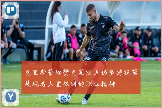 克里斯蒂称赞克莱投丢仍坚持投篮展现名人堂级别的职业精神