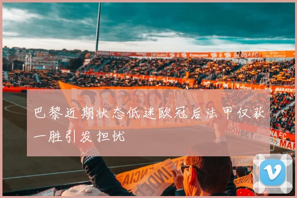 巴黎近期状态低迷欧冠后法甲仅获一胜引发担忧