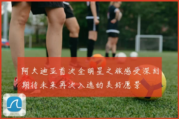 阿夫迪亚首次全明星之旅感受深刻期待未来再次入选的美好愿景