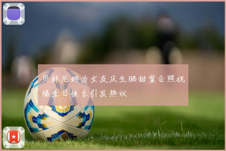 贝林厄姆为女友庆生晒甜蜜合照祝福生日快乐引发热议