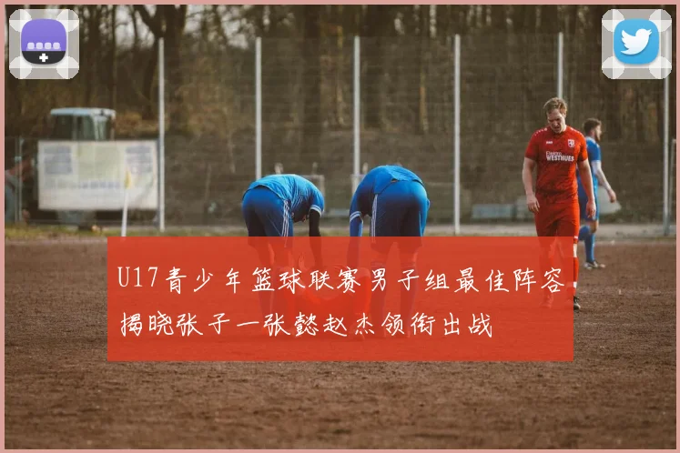 U17青少年篮球联赛男子组最佳阵容揭晓张子一张懿赵杰领衔出战