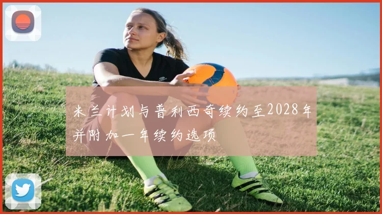 米兰计划与普利西奇续约至2028年并附加一年续约选项