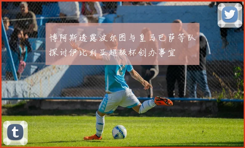 博阿斯透露波尔图与皇马巴萨等队探讨伊比利亚超级杯创办事宜