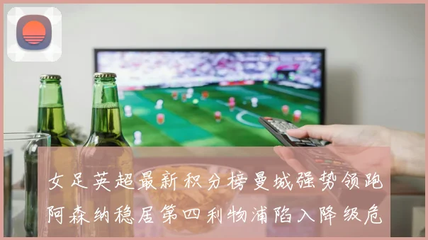 女足英超最新积分榜曼城强势领跑阿森纳稳居第四利物浦陷入降级危机