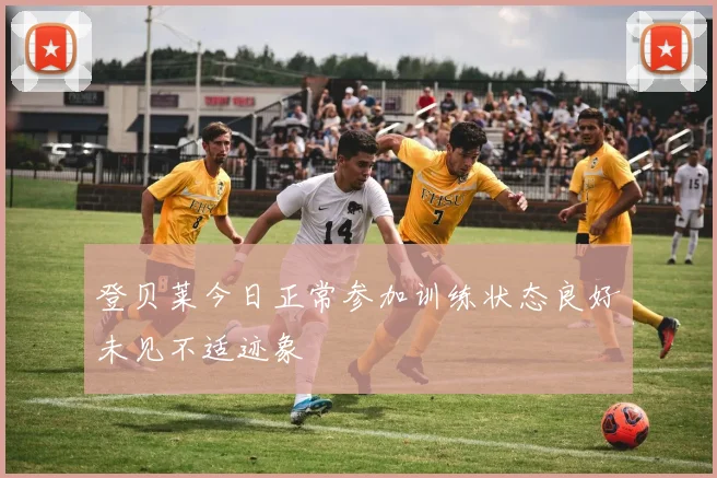 登贝莱今日正常参加训练状态良好未见不适迹象