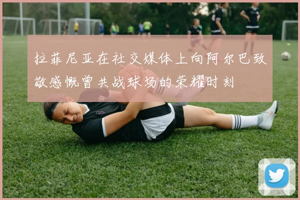 拉菲尼亚在社交媒体上向阿尔巴致敬感慨曾共战球场的荣耀时刻