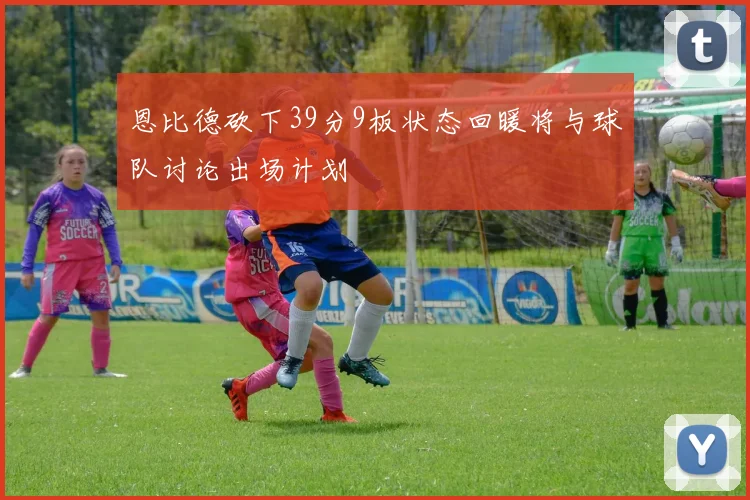 恩比德砍下39分9板状态回暖将与球队讨论出场计划