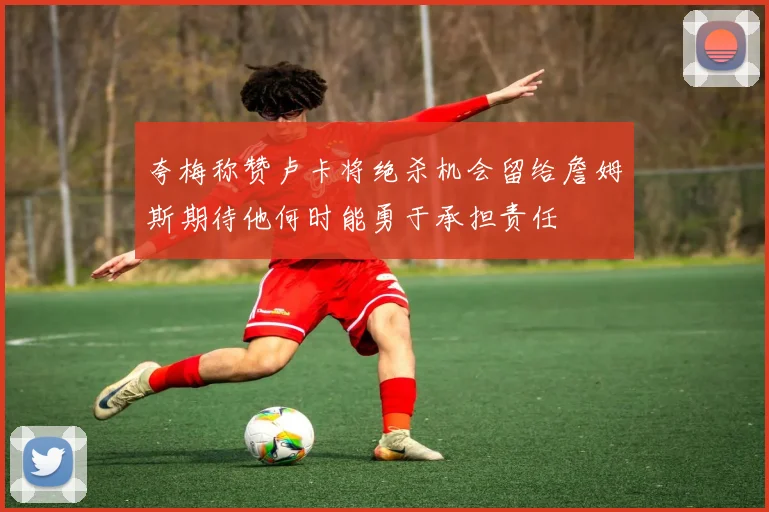 夸梅称赞卢卡将绝杀机会留给詹姆斯期待他何时能勇于承担责任
