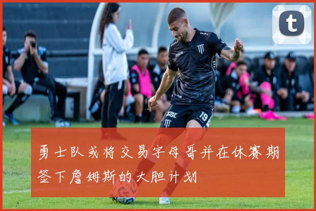 勇士队或将交易字母哥并在休赛期签下詹姆斯的大胆计划