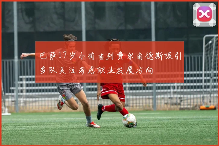 巴萨17岁小将吉列费尔南德斯吸引多队关注考虑职业发展方向