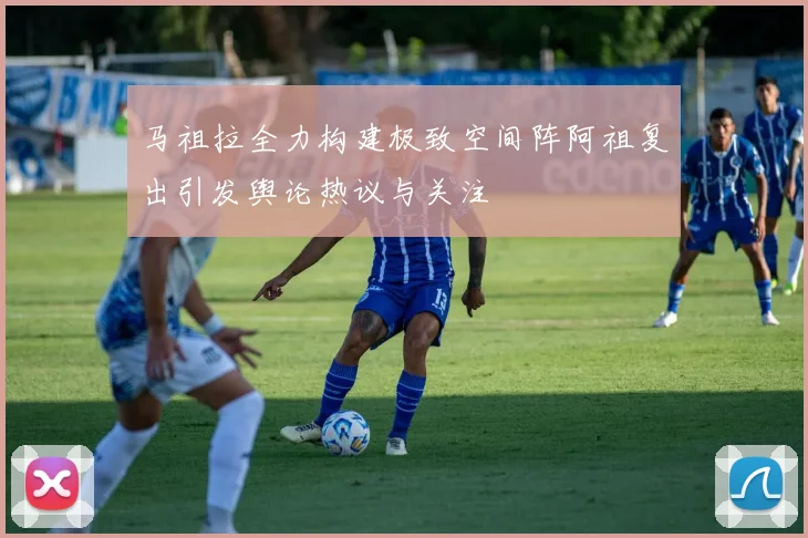 马祖拉全力构建极致空间阵阿祖复出引发舆论热议与关注