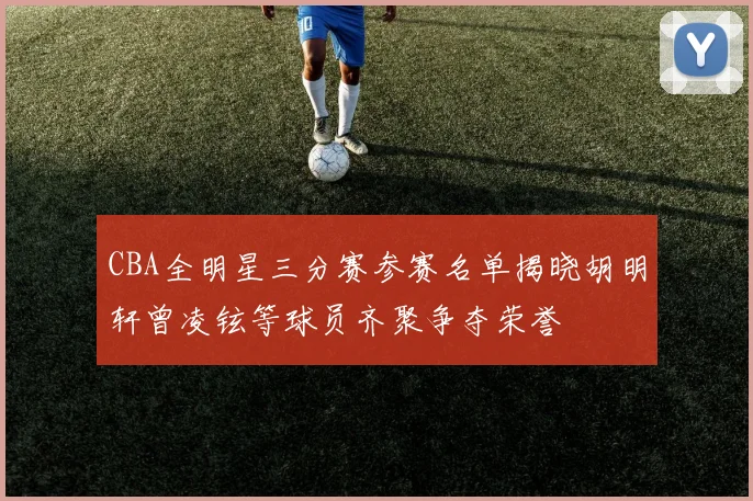 CBA全明星三分赛参赛名单揭晓胡明轩曾凌铉等球员齐聚争夺荣誉