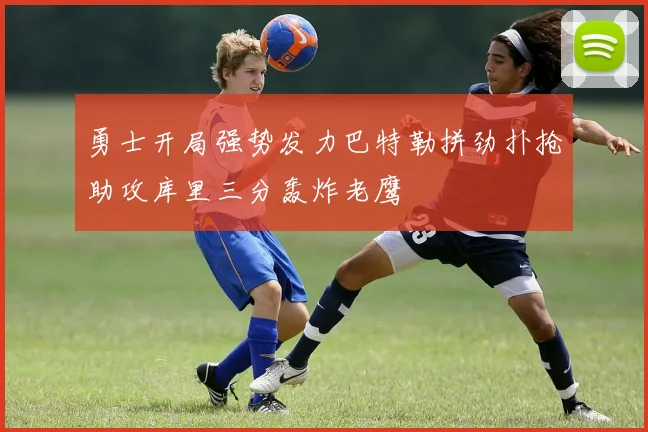 勇士开局强势发力巴特勒拼劲扑抢助攻库里三分轰炸老鹰