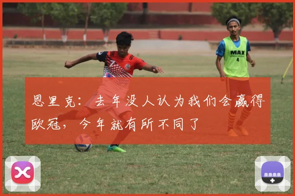 恩里克：去年没人认为我们会赢得欧冠，今年就有所不同了