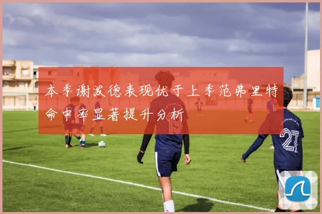 本季谢泼德表现优于上季范弗里特命中率显著提升分析
