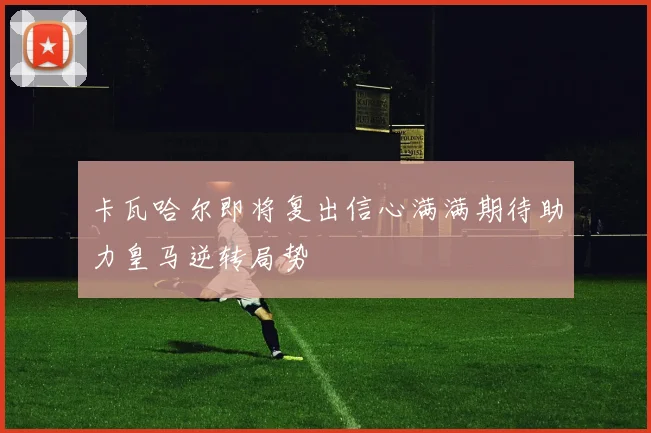 卡瓦哈尔即将复出信心满满期待助力皇马逆转局势