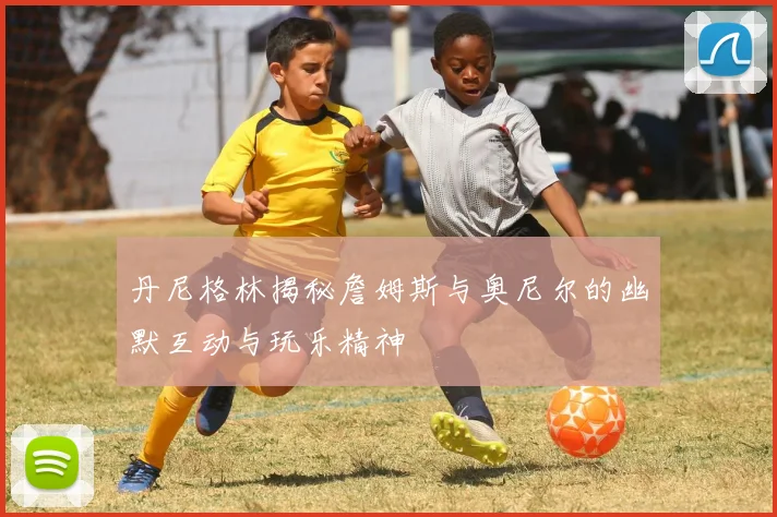 丹尼格林揭秘詹姆斯与奥尼尔的幽默互动与玩乐精神