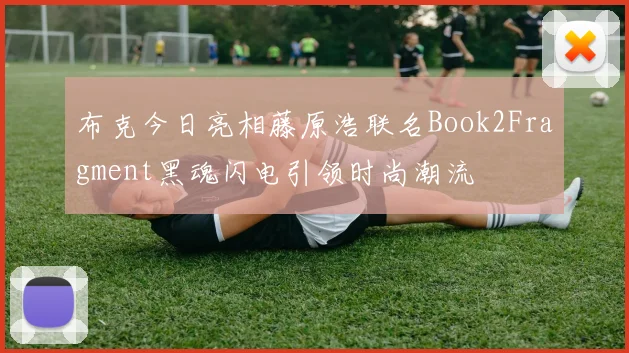 布克今日亮相藤原浩联名Book2Fragment黑魂闪电引领时尚潮流