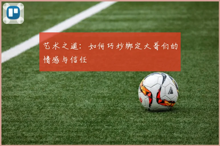 艺术之道：如何巧妙绑定大哥们的情感与信任