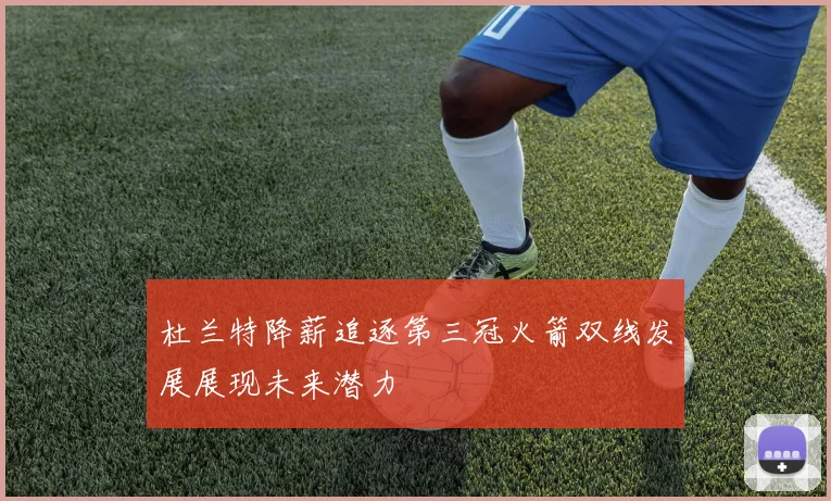 杜兰特降薪追逐第三冠火箭双线发展展现未来潜力