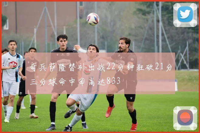 奇兵萨隆替补出战22分钟狂砍21分三分球命中率高达833