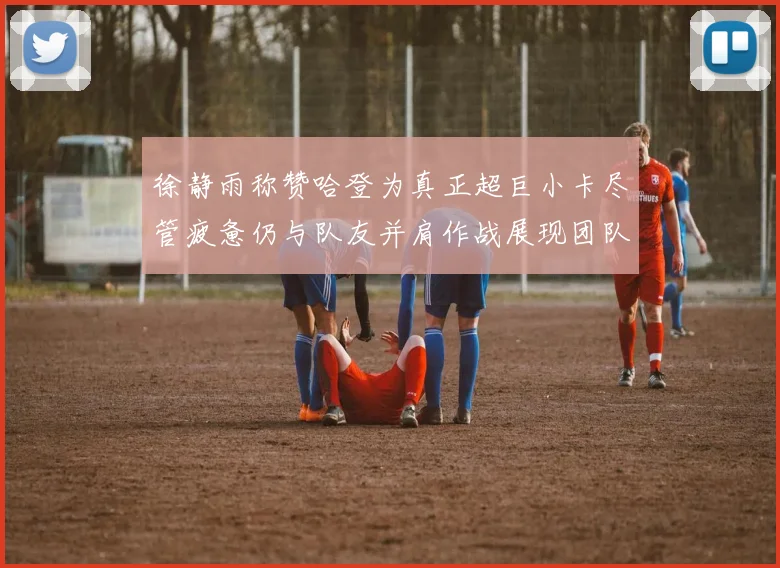 徐静雨称赞哈登为真正超巨小卡尽管疲惫仍与队友并肩作战展现团队精神