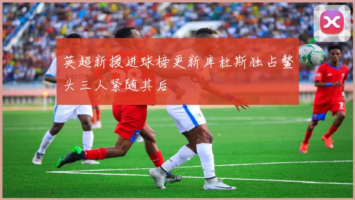 英超新援进球榜更新库杜斯独占鳌头三人紧随其后