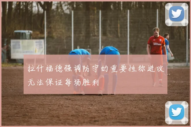 拉什福德强调防守的重要性称进攻无法保证每场胜利