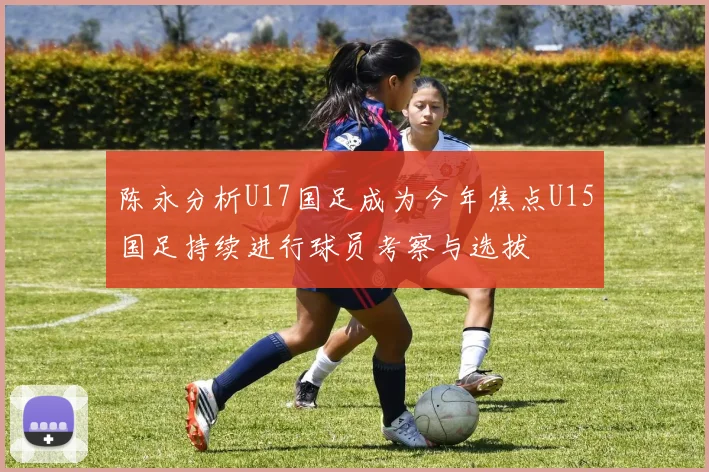 陈永分析U17国足成为今年焦点U15国足持续进行球员考察与选拔