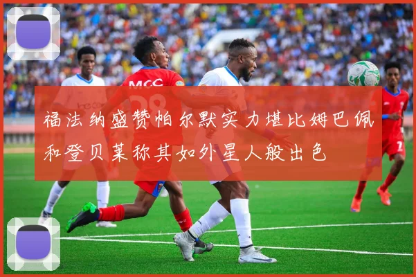 福法纳盛赞帕尔默实力堪比姆巴佩和登贝莱称其如外星人般出色