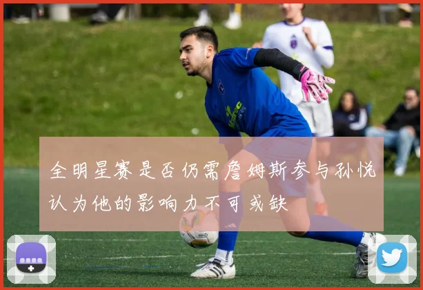 全明星赛是否仍需詹姆斯参与孙悦认为他的影响力不可或缺